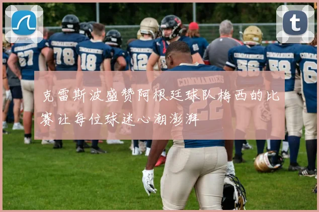 克雷斯波盛赞阿根廷球队梅西的比赛让每位球迷心潮澎湃