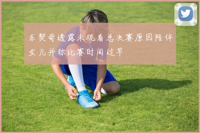东契奇透露未观看总决赛原因陪伴女儿并称比赛时间过早