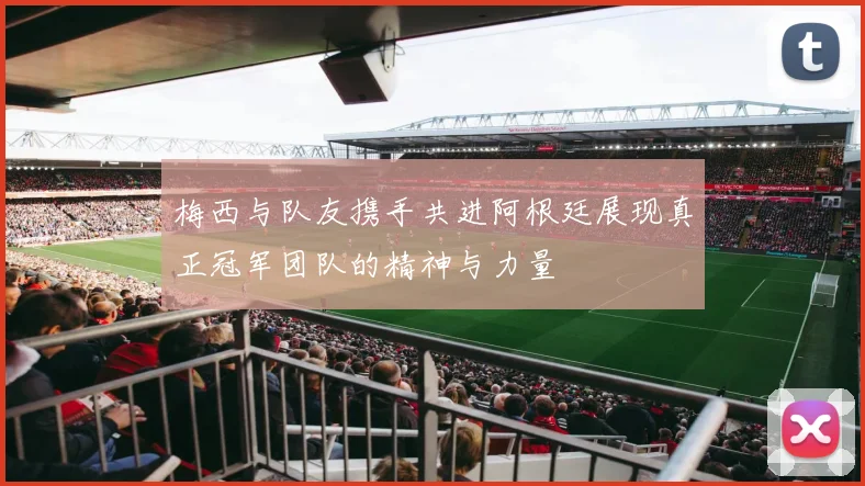 梅西与队友携手共进阿根廷展现真正冠军团队的精神与力量