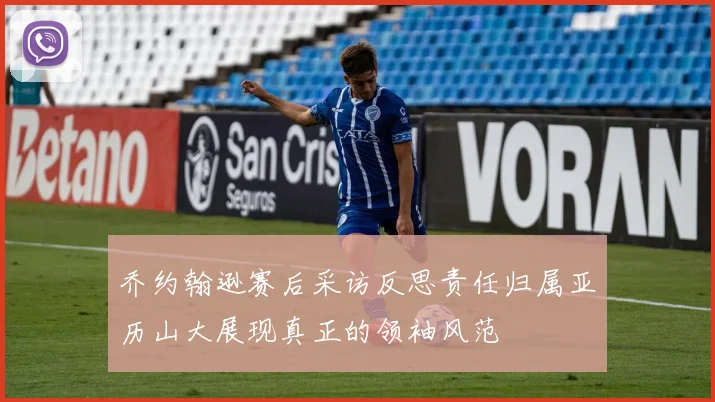 乔约翰逊赛后采访反思责任归属亚历山大展现真正的领袖风范