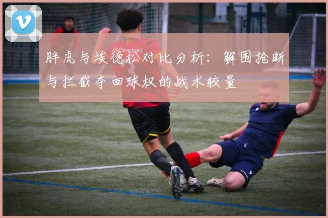 胖虎与埃德松对比分析：解围抢断与拦截夺回球权的战术较量
