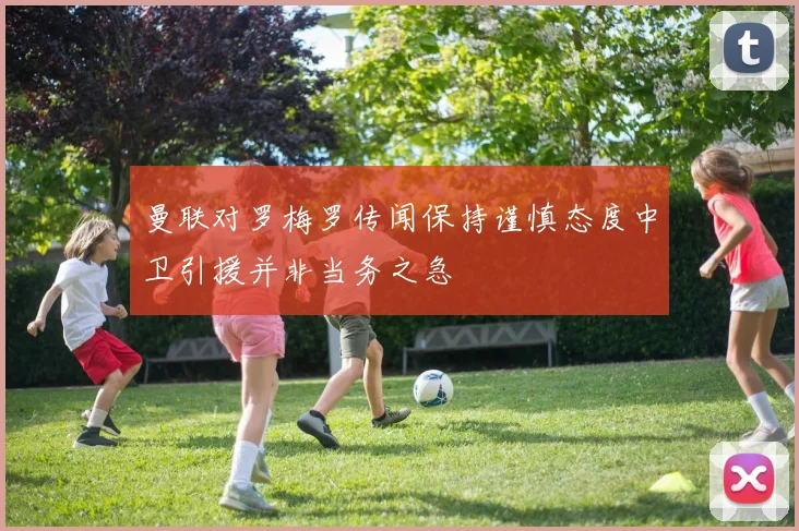 曼联对罗梅罗传闻保持谨慎态度中卫引援并非当务之急
