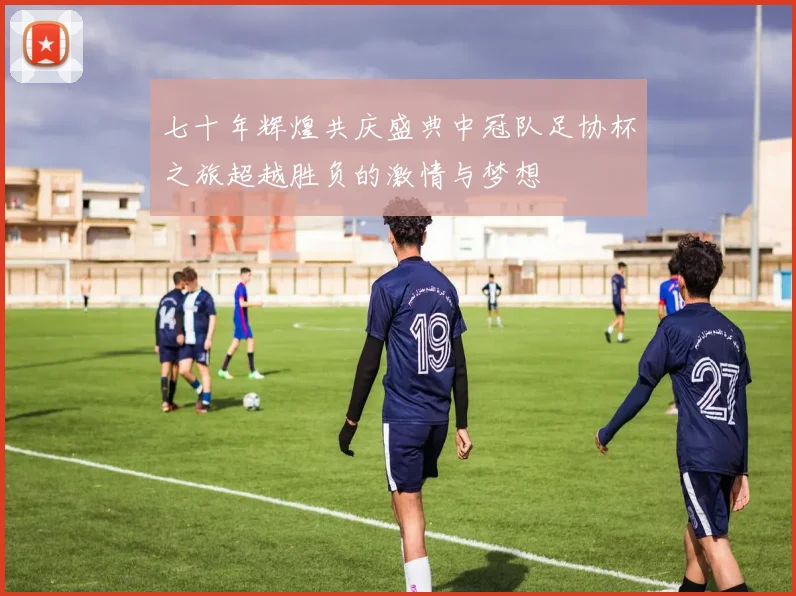 七十年辉煌共庆盛典中冠队足协杯之旅超越胜负的激情与梦想