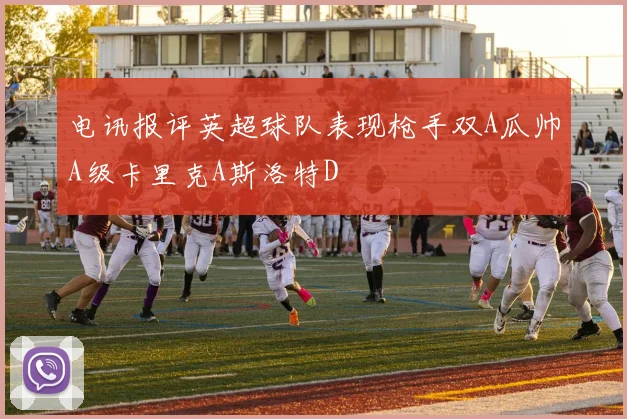 电讯报评英超球队表现枪手双A瓜帅A级卡里克A斯洛特D