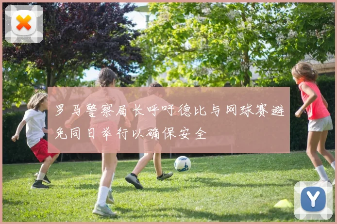 罗马警察局长呼吁德比与网球赛避免同日举行以确保安全