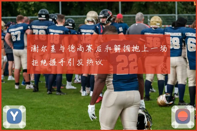 谢尔基与德尚赛后和解拥抱上一场拒绝握手引发热议