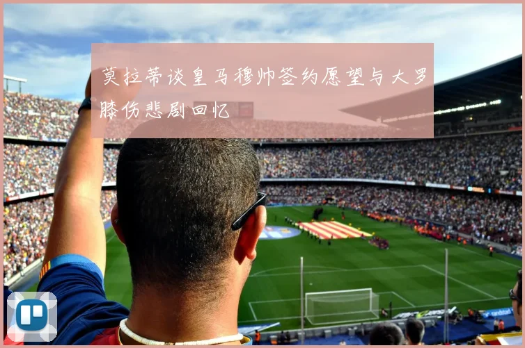 莫拉蒂谈皇马穆帅签约愿望与大罗膝伤悲剧回忆