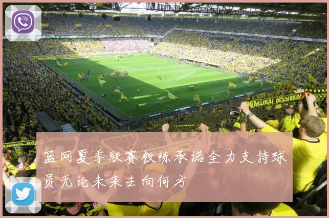 篮网夏季联赛教练承诺全力支持球员无论未来去向何方