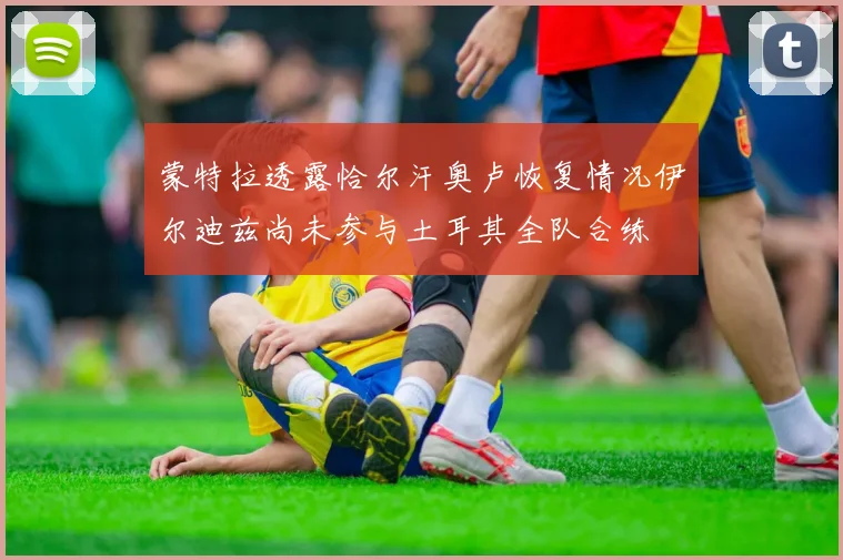 蒙特拉透露恰尔汗奥卢恢复情况伊尔迪兹尚未参与土耳其全队合练