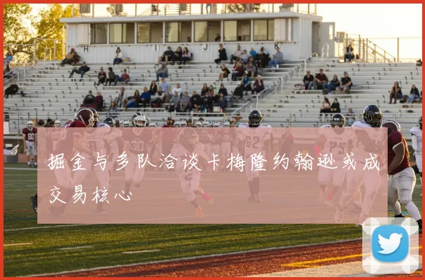 掘金与多队洽谈卡梅隆约翰逊或成交易核心