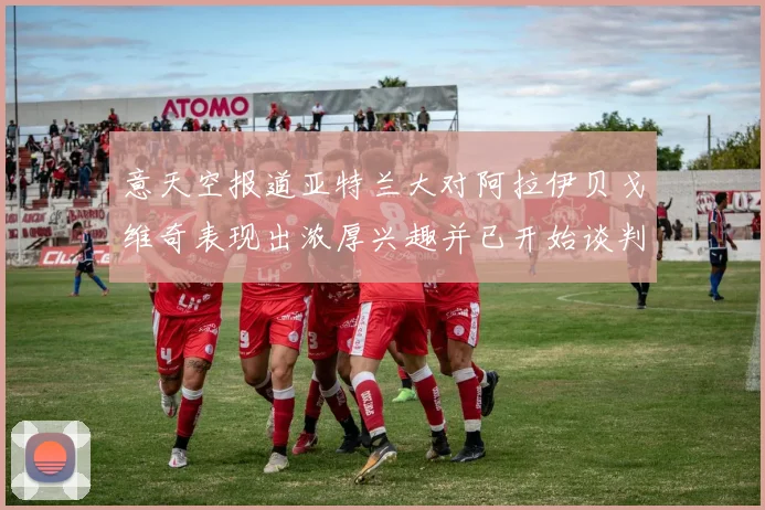 意天空报道亚特兰大对阿拉伊贝戈维奇表现出浓厚兴趣并已开始谈判