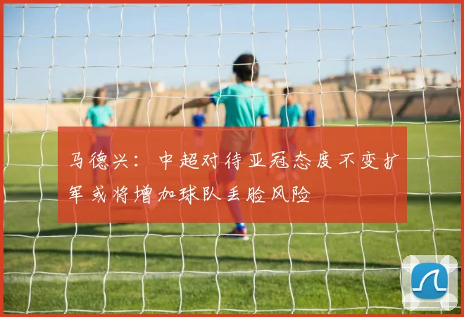 马德兴：中超对待亚冠态度不变扩军或将增加球队丢脸风险