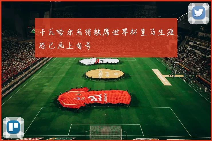 卡瓦哈尔或将缺席世界杯皇马生涯恐已画上句号