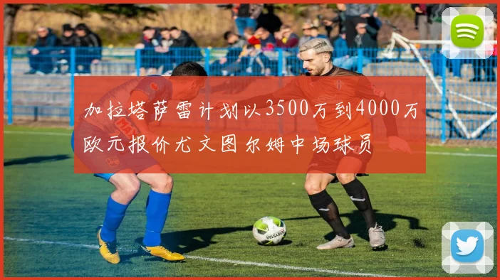 加拉塔萨雷计划以3500万到4000万欧元报价尤文图尔姆中场球员