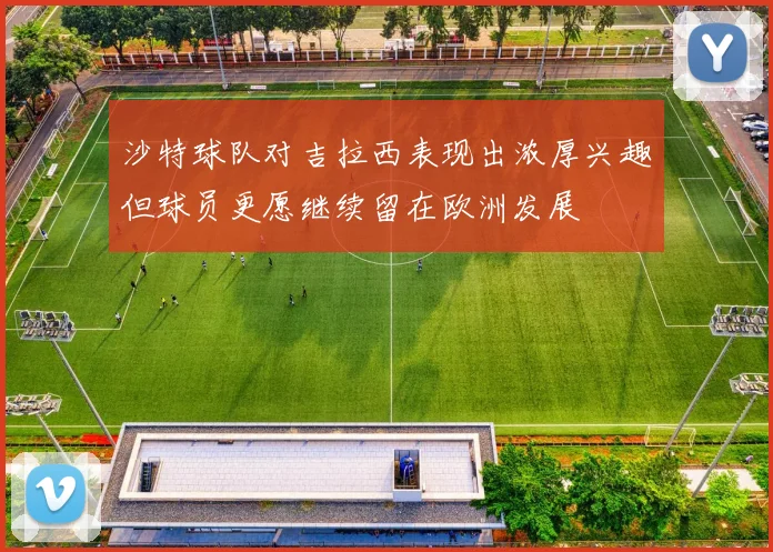 沙特球队对吉拉西表现出浓厚兴趣但球员更愿继续留在欧洲发展