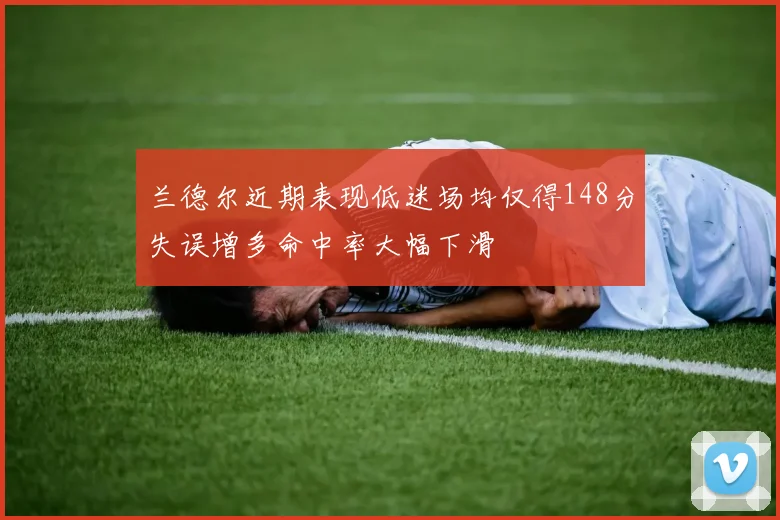 兰德尔近期表现低迷场均仅得148分失误增多命中率大幅下滑