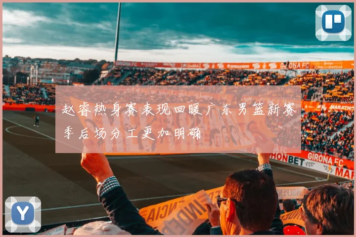 赵睿热身赛表现回暖广东男篮新赛季后场分工更加明确