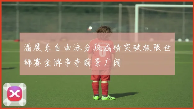 潘展乐自由泳分段成绩突破极限世锦赛金牌争夺前景广阔